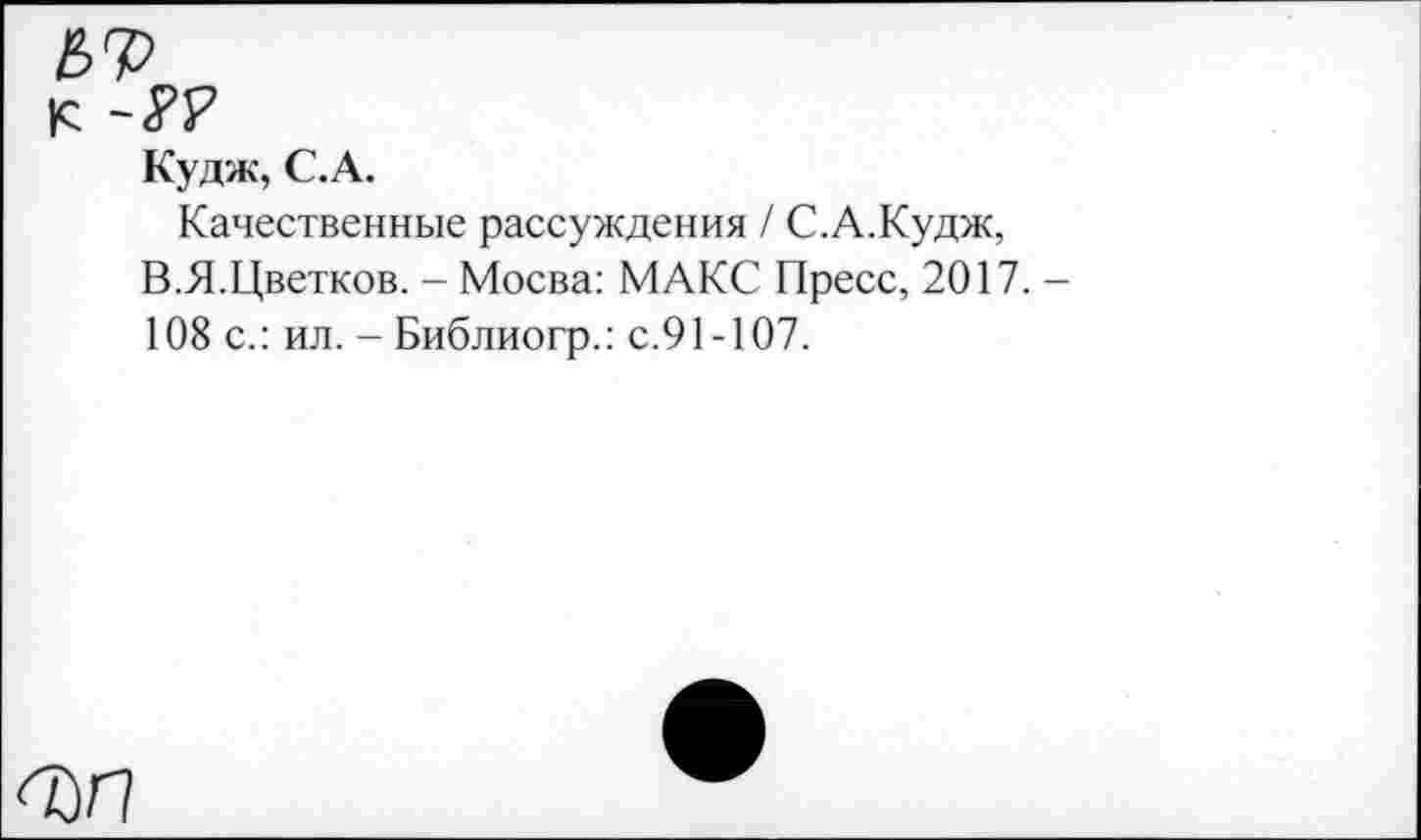 ﻿к
Кудж, С.А.
Качественные рассуждения / С.А.Кудж, В.Я.Цветков. - Мосва: МАКС Пресс, 2017. 108 с.: ил. - Библиогр.: с.91-107.
